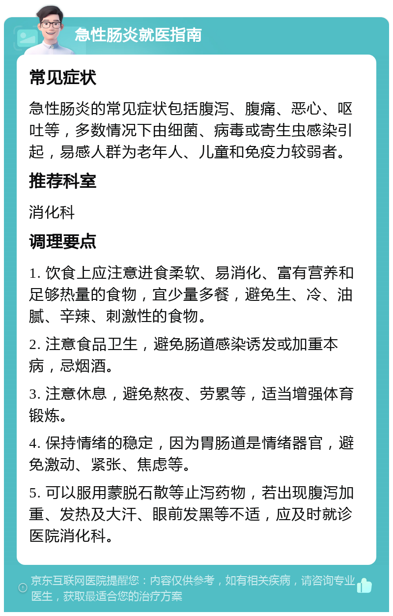 急性肠炎就医指南 常见症状 急性肠炎的常见症状包括腹泻、腹痛、恶心、呕吐等，多数情况下由细菌、病毒或寄生虫感染引起，易感人群为老年人、儿童和免疫力较弱者。 推荐科室 消化科 调理要点 1. 饮食上应注意进食柔软、易消化、富有营养和足够热量的食物，宜少量多餐，避免生、冷、油腻、辛辣、刺激性的食物。 2. 注意食品卫生，避免肠道感染诱发或加重本病，忌烟酒。 3. 注意休息，避免熬夜、劳累等，适当增强体育锻炼。 4. 保持情绪的稳定，因为胃肠道是情绪器官，避免激动、紧张、焦虑等。 5. 可以服用蒙脱石散等止泻药物，若出现腹泻加重、发热及大汗、眼前发黑等不适，应及时就诊医院消化科。