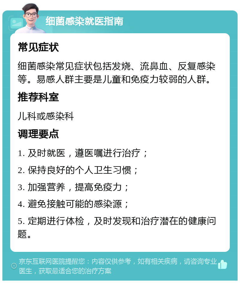 细菌感染就医指南 常见症状 细菌感染常见症状包括发烧、流鼻血、反复感染等。易感人群主要是儿童和免疫力较弱的人群。 推荐科室 儿科或感染科 调理要点 1. 及时就医，遵医嘱进行治疗； 2. 保持良好的个人卫生习惯； 3. 加强营养，提高免疫力； 4. 避免接触可能的感染源； 5. 定期进行体检，及时发现和治疗潜在的健康问题。