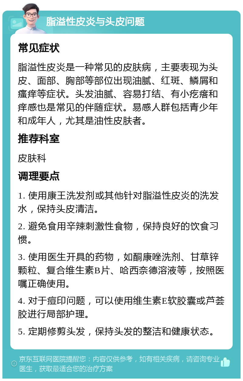 脂溢性皮炎与头皮问题 常见症状 脂溢性皮炎是一种常见的皮肤病，主要表现为头皮、面部、胸部等部位出现油腻、红斑、鳞屑和瘙痒等症状。头发油腻、容易打结、有小疙瘩和痒感也是常见的伴随症状。易感人群包括青少年和成年人，尤其是油性皮肤者。 推荐科室 皮肤科 调理要点 1. 使用康王洗发剂或其他针对脂溢性皮炎的洗发水，保持头皮清洁。 2. 避免食用辛辣刺激性食物，保持良好的饮食习惯。 3. 使用医生开具的药物，如酮康唑洗剂、甘草锌颗粒、复合维生素B片、哈西奈德溶液等，按照医嘱正确使用。 4. 对于痘印问题，可以使用维生素E软胶囊或芦荟胶进行局部护理。 5. 定期修剪头发，保持头发的整洁和健康状态。