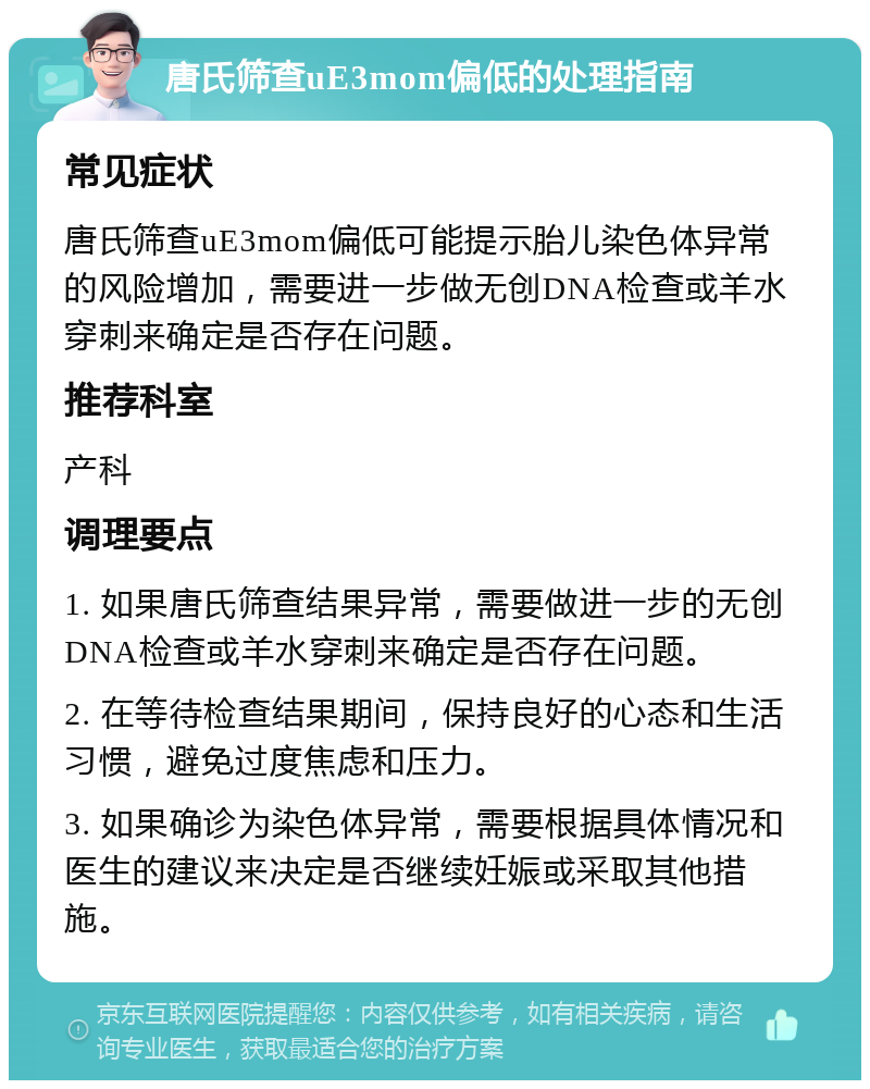 唐氏筛查uE3mom偏低的处理指南 常见症状 唐氏筛查uE3mom偏低可能提示胎儿染色体异常的风险增加，需要进一步做无创DNA检查或羊水穿刺来确定是否存在问题。 推荐科室 产科 调理要点 1. 如果唐氏筛查结果异常，需要做进一步的无创DNA检查或羊水穿刺来确定是否存在问题。 2. 在等待检查结果期间，保持良好的心态和生活习惯，避免过度焦虑和压力。 3. 如果确诊为染色体异常，需要根据具体情况和医生的建议来决定是否继续妊娠或采取其他措施。