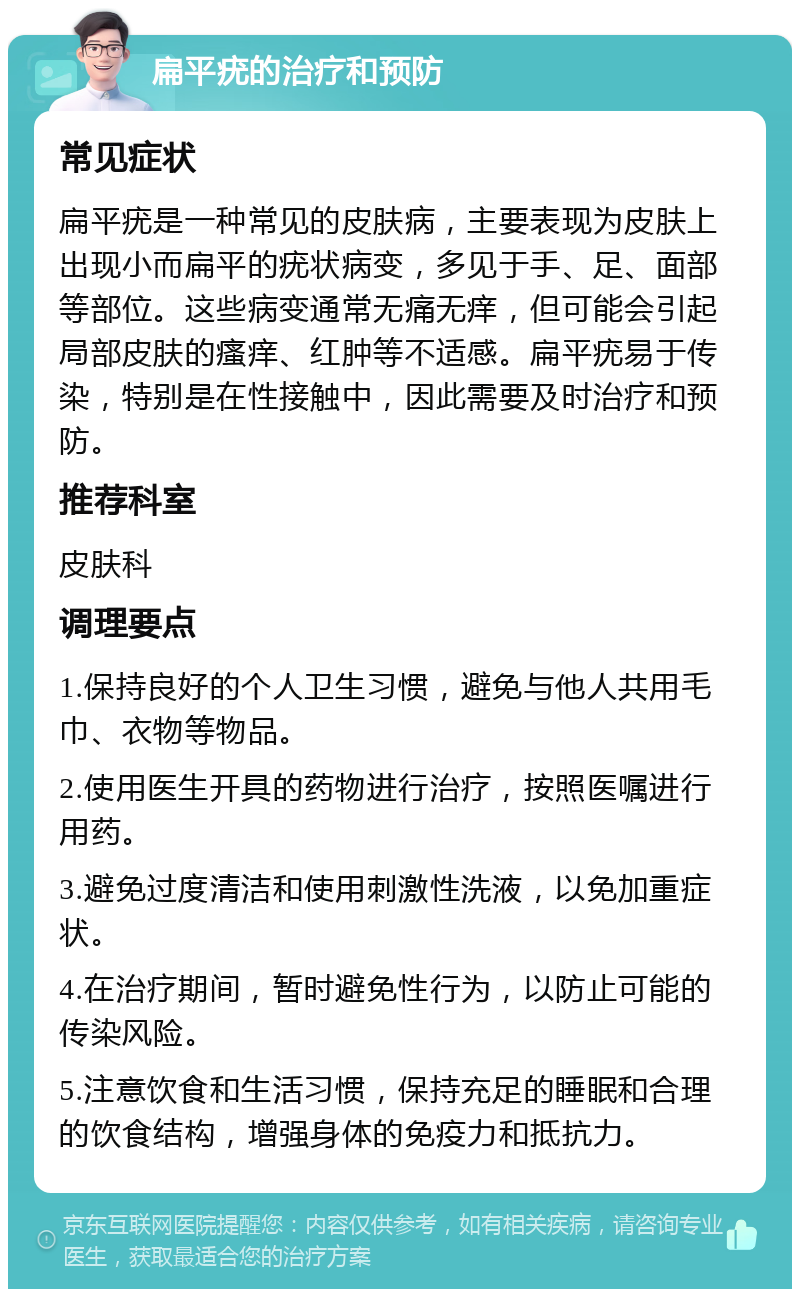 扁平疣的治疗和预防 常见症状 扁平疣是一种常见的皮肤病，主要表现为皮肤上出现小而扁平的疣状病变，多见于手、足、面部等部位。这些病变通常无痛无痒，但可能会引起局部皮肤的瘙痒、红肿等不适感。扁平疣易于传染，特别是在性接触中，因此需要及时治疗和预防。 推荐科室 皮肤科 调理要点 1.保持良好的个人卫生习惯，避免与他人共用毛巾、衣物等物品。 2.使用医生开具的药物进行治疗，按照医嘱进行用药。 3.避免过度清洁和使用刺激性洗液，以免加重症状。 4.在治疗期间，暂时避免性行为，以防止可能的传染风险。 5.注意饮食和生活习惯，保持充足的睡眠和合理的饮食结构，增强身体的免疫力和抵抗力。