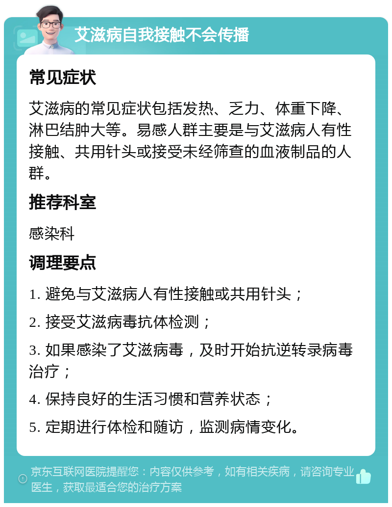 艾滋病自我接触不会传播 常见症状 艾滋病的常见症状包括发热、乏力、体重下降、淋巴结肿大等。易感人群主要是与艾滋病人有性接触、共用针头或接受未经筛查的血液制品的人群。 推荐科室 感染科 调理要点 1. 避免与艾滋病人有性接触或共用针头； 2. 接受艾滋病毒抗体检测； 3. 如果感染了艾滋病毒，及时开始抗逆转录病毒治疗； 4. 保持良好的生活习惯和营养状态； 5. 定期进行体检和随访，监测病情变化。