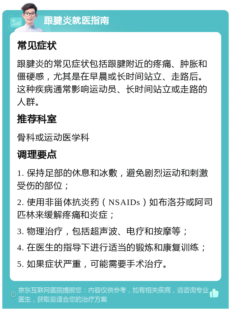 跟腱炎就医指南 常见症状 跟腱炎的常见症状包括跟腱附近的疼痛、肿胀和僵硬感，尤其是在早晨或长时间站立、走路后。这种疾病通常影响运动员、长时间站立或走路的人群。 推荐科室 骨科或运动医学科 调理要点 1. 保持足部的休息和冰敷，避免剧烈运动和刺激受伤的部位； 2. 使用非甾体抗炎药（NSAIDs）如布洛芬或阿司匹林来缓解疼痛和炎症； 3. 物理治疗，包括超声波、电疗和按摩等； 4. 在医生的指导下进行适当的锻炼和康复训练； 5. 如果症状严重，可能需要手术治疗。