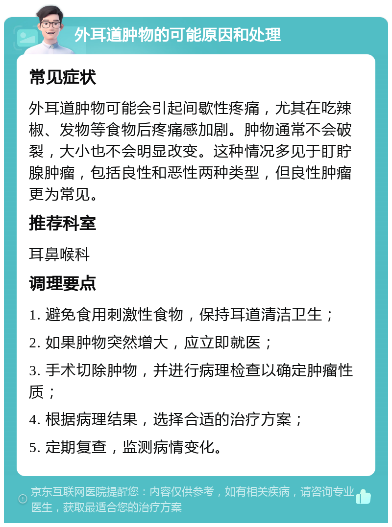 外耳道肿物的可能原因和处理 常见症状 外耳道肿物可能会引起间歇性疼痛，尤其在吃辣椒、发物等食物后疼痛感加剧。肿物通常不会破裂，大小也不会明显改变。这种情况多见于盯貯腺肿瘤，包括良性和恶性两种类型，但良性肿瘤更为常见。 推荐科室 耳鼻喉科 调理要点 1. 避免食用刺激性食物，保持耳道清洁卫生； 2. 如果肿物突然增大，应立即就医； 3. 手术切除肿物，并进行病理检查以确定肿瘤性质； 4. 根据病理结果，选择合适的治疗方案； 5. 定期复查，监测病情变化。