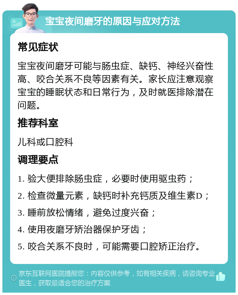 宝宝夜间磨牙的原因与应对方法 常见症状 宝宝夜间磨牙可能与肠虫症、缺钙、神经兴奋性高、咬合关系不良等因素有关。家长应注意观察宝宝的睡眠状态和日常行为，及时就医排除潜在问题。 推荐科室 儿科或口腔科 调理要点 1. 验大便排除肠虫症，必要时使用驱虫药； 2. 检查微量元素，缺钙时补充钙质及维生素D； 3. 睡前放松情绪，避免过度兴奋； 4. 使用夜磨牙矫治器保护牙齿； 5. 咬合关系不良时，可能需要口腔矫正治疗。