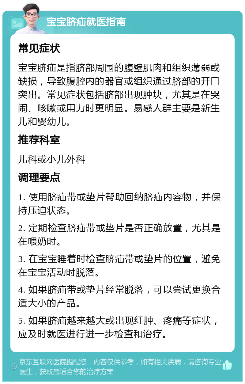 宝宝脐疝就医指南 常见症状 宝宝脐疝是指脐部周围的腹壁肌肉和组织薄弱或缺损，导致腹腔内的器官或组织通过脐部的开口突出。常见症状包括脐部出现肿块，尤其是在哭闹、咳嗽或用力时更明显。易感人群主要是新生儿和婴幼儿。 推荐科室 儿科或小儿外科 调理要点 1. 使用脐疝带或垫片帮助回纳脐疝内容物，并保持压迫状态。 2. 定期检查脐疝带或垫片是否正确放置，尤其是在喂奶时。 3. 在宝宝睡着时检查脐疝带或垫片的位置，避免在宝宝活动时脱落。 4. 如果脐疝带或垫片经常脱落，可以尝试更换合适大小的产品。 5. 如果脐疝越来越大或出现红肿、疼痛等症状，应及时就医进行进一步检查和治疗。