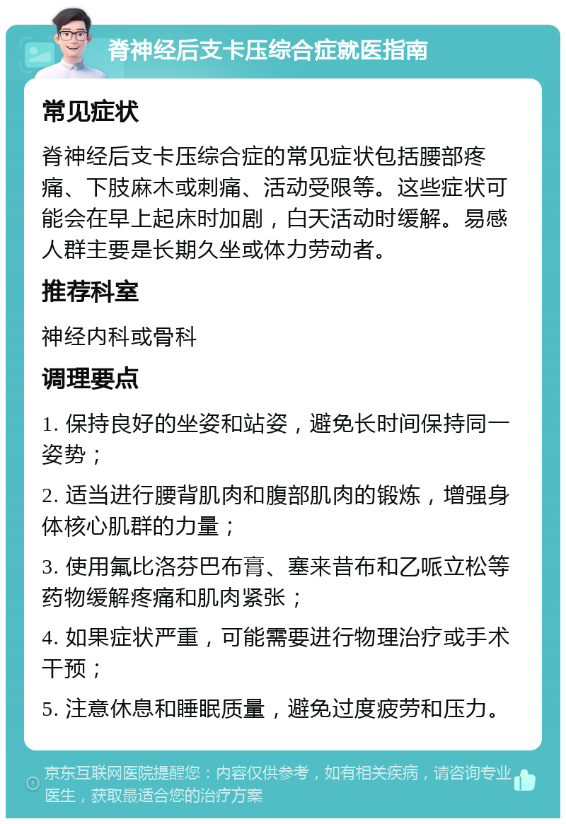 脊神经后支卡压综合症就医指南 常见症状 脊神经后支卡压综合症的常见症状包括腰部疼痛、下肢麻木或刺痛、活动受限等。这些症状可能会在早上起床时加剧，白天活动时缓解。易感人群主要是长期久坐或体力劳动者。 推荐科室 神经内科或骨科 调理要点 1. 保持良好的坐姿和站姿，避免长时间保持同一姿势； 2. 适当进行腰背肌肉和腹部肌肉的锻炼，增强身体核心肌群的力量； 3. 使用氟比洛芬巴布膏、塞来昔布和乙哌立松等药物缓解疼痛和肌肉紧张； 4. 如果症状严重，可能需要进行物理治疗或手术干预； 5. 注意休息和睡眠质量，避免过度疲劳和压力。