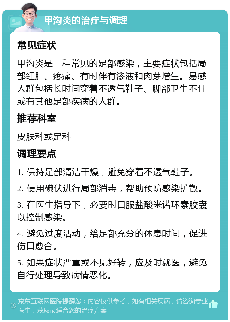 甲沟炎的治疗与调理 常见症状 甲沟炎是一种常见的足部感染，主要症状包括局部红肿、疼痛、有时伴有渗液和肉芽增生。易感人群包括长时间穿着不透气鞋子、脚部卫生不佳或有其他足部疾病的人群。 推荐科室 皮肤科或足科 调理要点 1. 保持足部清洁干燥，避免穿着不透气鞋子。 2. 使用碘伏进行局部消毒，帮助预防感染扩散。 3. 在医生指导下，必要时口服盐酸米诺环素胶囊以控制感染。 4. 避免过度活动，给足部充分的休息时间，促进伤口愈合。 5. 如果症状严重或不见好转，应及时就医，避免自行处理导致病情恶化。