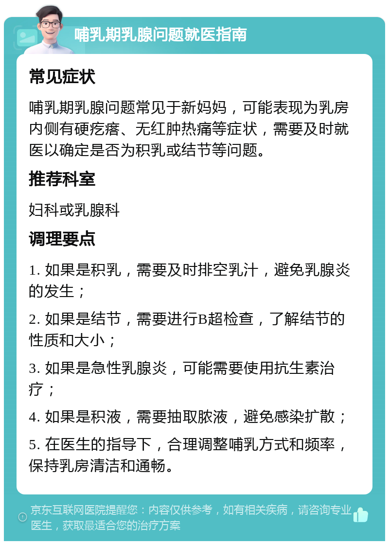 哺乳期乳腺问题就医指南 常见症状 哺乳期乳腺问题常见于新妈妈，可能表现为乳房内侧有硬疙瘩、无红肿热痛等症状，需要及时就医以确定是否为积乳或结节等问题。 推荐科室 妇科或乳腺科 调理要点 1. 如果是积乳，需要及时排空乳汁，避免乳腺炎的发生； 2. 如果是结节，需要进行B超检查，了解结节的性质和大小； 3. 如果是急性乳腺炎，可能需要使用抗生素治疗； 4. 如果是积液，需要抽取脓液，避免感染扩散； 5. 在医生的指导下，合理调整哺乳方式和频率，保持乳房清洁和通畅。