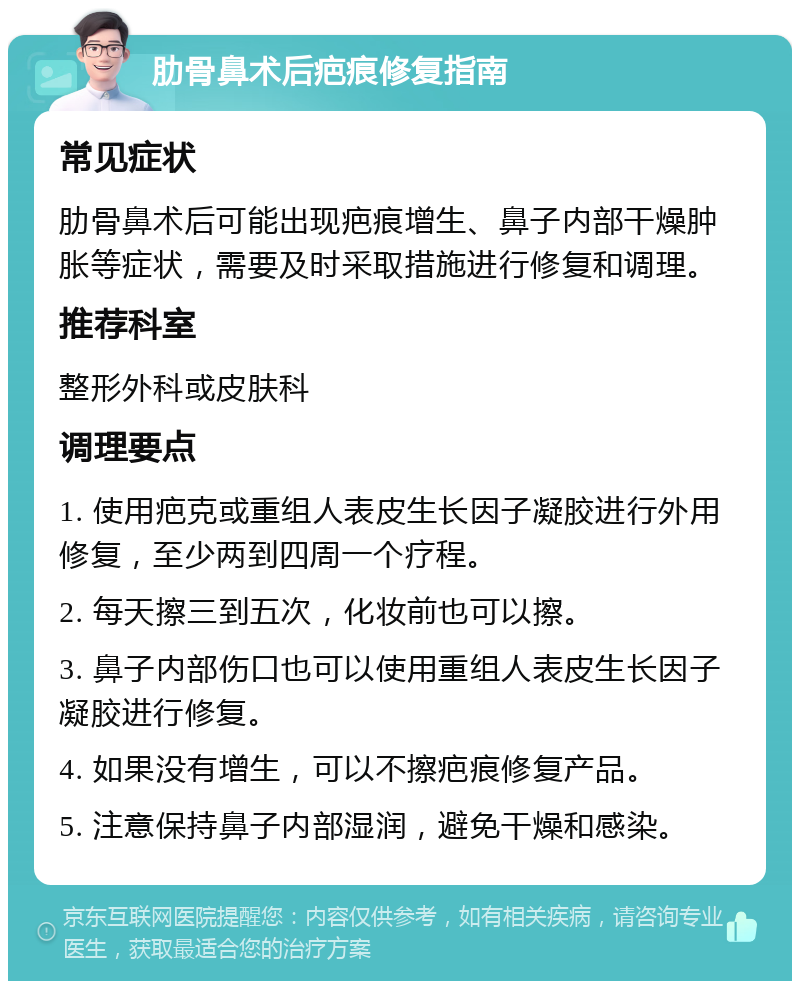 肋骨鼻术后疤痕修复指南 常见症状 肋骨鼻术后可能出现疤痕增生、鼻子内部干燥肿胀等症状，需要及时采取措施进行修复和调理。 推荐科室 整形外科或皮肤科 调理要点 1. 使用疤克或重组人表皮生长因子凝胶进行外用修复，至少两到四周一个疗程。 2. 每天擦三到五次，化妆前也可以擦。 3. 鼻子内部伤口也可以使用重组人表皮生长因子凝胶进行修复。 4. 如果没有增生，可以不擦疤痕修复产品。 5. 注意保持鼻子内部湿润，避免干燥和感染。