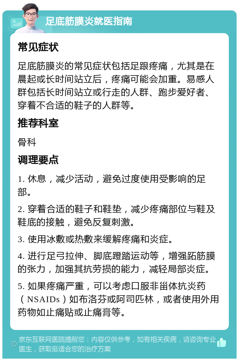 足底筋膜炎就医指南 常见症状 足底筋膜炎的常见症状包括足跟疼痛，尤其是在晨起或长时间站立后，疼痛可能会加重。易感人群包括长时间站立或行走的人群、跑步爱好者、穿着不合适的鞋子的人群等。 推荐科室 骨科 调理要点 1. 休息，减少活动，避免过度使用受影响的足部。 2. 穿着合适的鞋子和鞋垫，减少疼痛部位与鞋及鞋底的接触，避免反复刺激。 3. 使用冰敷或热敷来缓解疼痛和炎症。 4. 进行足弓拉伸、脚底蹬踏运动等，增强跖筋膜的张力，加强其抗劳损的能力，减轻局部炎症。 5. 如果疼痛严重，可以考虑口服非甾体抗炎药（NSAIDs）如布洛芬或阿司匹林，或者使用外用药物如止痛贴或止痛膏等。