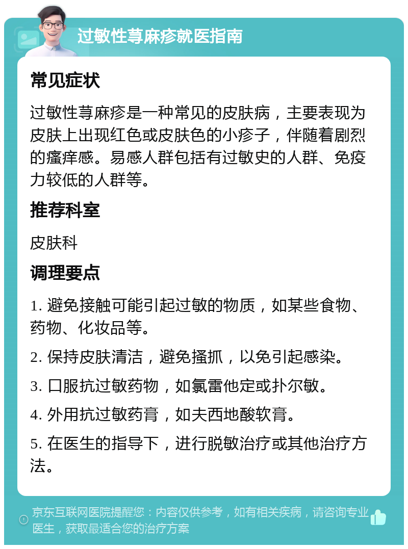 过敏性荨麻疹就医指南 常见症状 过敏性荨麻疹是一种常见的皮肤病，主要表现为皮肤上出现红色或皮肤色的小疹子，伴随着剧烈的瘙痒感。易感人群包括有过敏史的人群、免疫力较低的人群等。 推荐科室 皮肤科 调理要点 1. 避免接触可能引起过敏的物质，如某些食物、药物、化妆品等。 2. 保持皮肤清洁，避免搔抓，以免引起感染。 3. 口服抗过敏药物，如氯雷他定或扑尔敏。 4. 外用抗过敏药膏，如夫西地酸软膏。 5. 在医生的指导下，进行脱敏治疗或其他治疗方法。