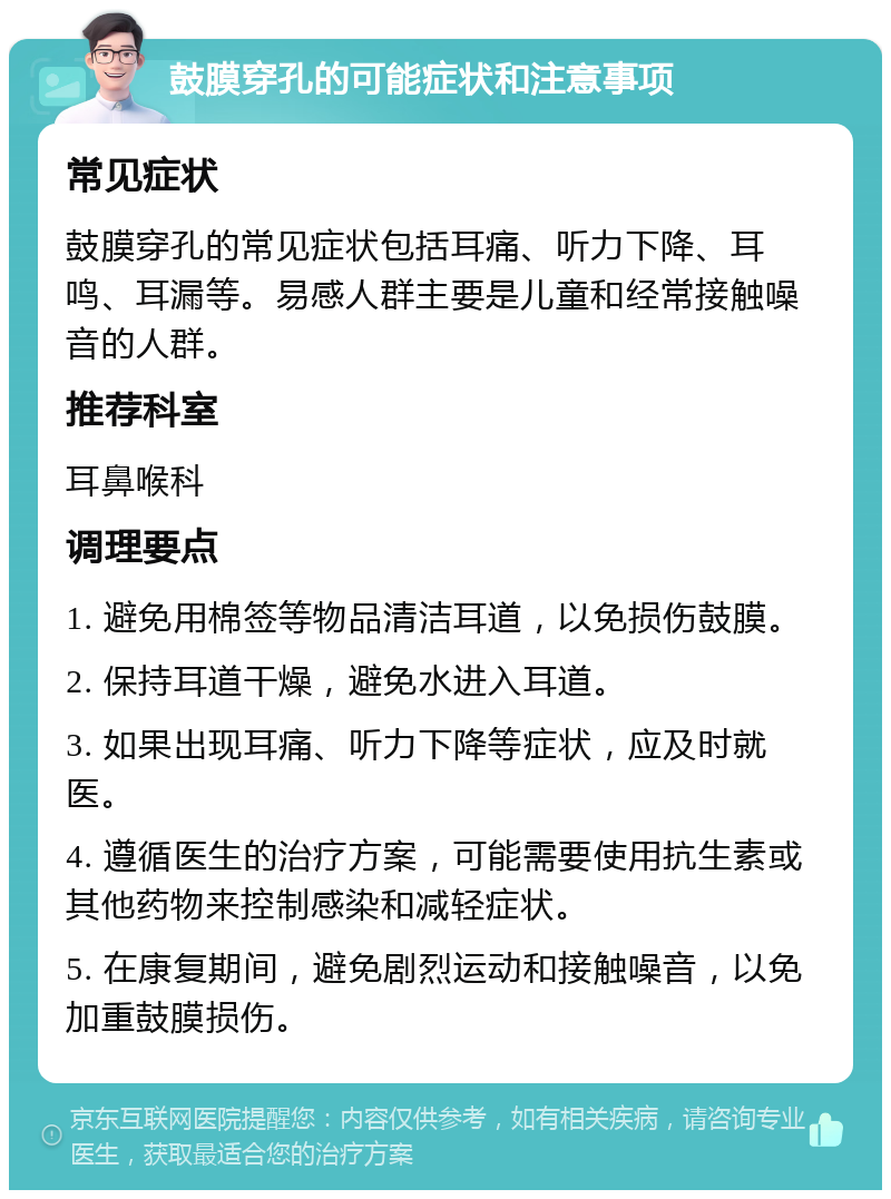 鼓膜穿孔的可能症状和注意事项 常见症状 鼓膜穿孔的常见症状包括耳痛、听力下降、耳鸣、耳漏等。易感人群主要是儿童和经常接触噪音的人群。 推荐科室 耳鼻喉科 调理要点 1. 避免用棉签等物品清洁耳道，以免损伤鼓膜。 2. 保持耳道干燥，避免水进入耳道。 3. 如果出现耳痛、听力下降等症状，应及时就医。 4. 遵循医生的治疗方案，可能需要使用抗生素或其他药物来控制感染和减轻症状。 5. 在康复期间，避免剧烈运动和接触噪音，以免加重鼓膜损伤。