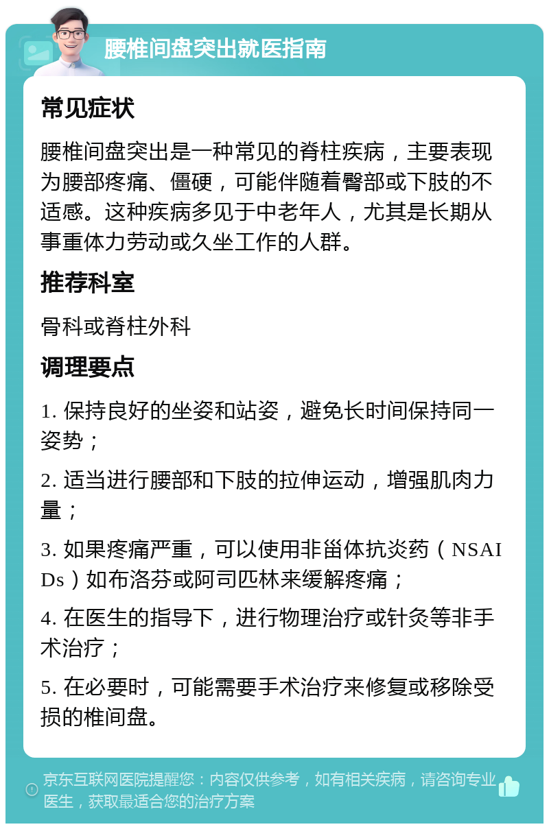 腰椎间盘突出就医指南 常见症状 腰椎间盘突出是一种常见的脊柱疾病，主要表现为腰部疼痛、僵硬，可能伴随着臀部或下肢的不适感。这种疾病多见于中老年人，尤其是长期从事重体力劳动或久坐工作的人群。 推荐科室 骨科或脊柱外科 调理要点 1. 保持良好的坐姿和站姿，避免长时间保持同一姿势； 2. 适当进行腰部和下肢的拉伸运动，增强肌肉力量； 3. 如果疼痛严重，可以使用非甾体抗炎药（NSAIDs）如布洛芬或阿司匹林来缓解疼痛； 4. 在医生的指导下，进行物理治疗或针灸等非手术治疗； 5. 在必要时，可能需要手术治疗来修复或移除受损的椎间盘。