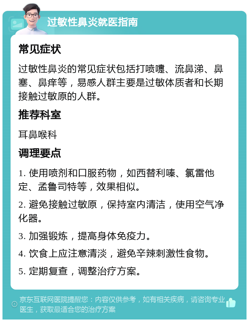 过敏性鼻炎就医指南 常见症状 过敏性鼻炎的常见症状包括打喷嚏、流鼻涕、鼻塞、鼻痒等，易感人群主要是过敏体质者和长期接触过敏原的人群。 推荐科室 耳鼻喉科 调理要点 1. 使用喷剂和口服药物，如西替利嗪、氯雷他定、孟鲁司特等，效果相似。 2. 避免接触过敏原，保持室内清洁，使用空气净化器。 3. 加强锻炼，提高身体免疫力。 4. 饮食上应注意清淡，避免辛辣刺激性食物。 5. 定期复查，调整治疗方案。