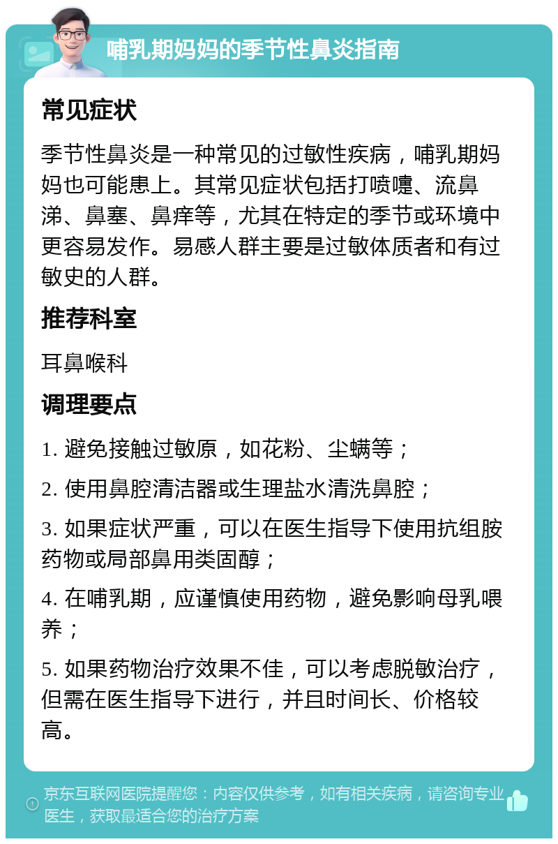 哺乳期妈妈的季节性鼻炎指南 常见症状 季节性鼻炎是一种常见的过敏性疾病，哺乳期妈妈也可能患上。其常见症状包括打喷嚏、流鼻涕、鼻塞、鼻痒等，尤其在特定的季节或环境中更容易发作。易感人群主要是过敏体质者和有过敏史的人群。 推荐科室 耳鼻喉科 调理要点 1. 避免接触过敏原，如花粉、尘螨等； 2. 使用鼻腔清洁器或生理盐水清洗鼻腔； 3. 如果症状严重，可以在医生指导下使用抗组胺药物或局部鼻用类固醇； 4. 在哺乳期，应谨慎使用药物，避免影响母乳喂养； 5. 如果药物治疗效果不佳，可以考虑脱敏治疗，但需在医生指导下进行，并且时间长、价格较高。