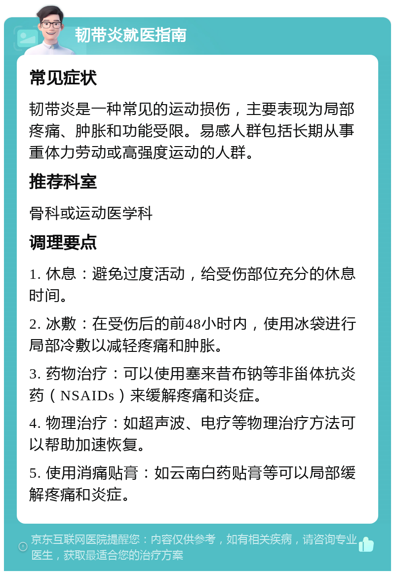 韧带炎就医指南 常见症状 韧带炎是一种常见的运动损伤，主要表现为局部疼痛、肿胀和功能受限。易感人群包括长期从事重体力劳动或高强度运动的人群。 推荐科室 骨科或运动医学科 调理要点 1. 休息：避免过度活动，给受伤部位充分的休息时间。 2. 冰敷：在受伤后的前48小时内，使用冰袋进行局部冷敷以减轻疼痛和肿胀。 3. 药物治疗：可以使用塞来昔布钠等非甾体抗炎药（NSAIDs）来缓解疼痛和炎症。 4. 物理治疗：如超声波、电疗等物理治疗方法可以帮助加速恢复。 5. 使用消痛贴膏：如云南白药贴膏等可以局部缓解疼痛和炎症。