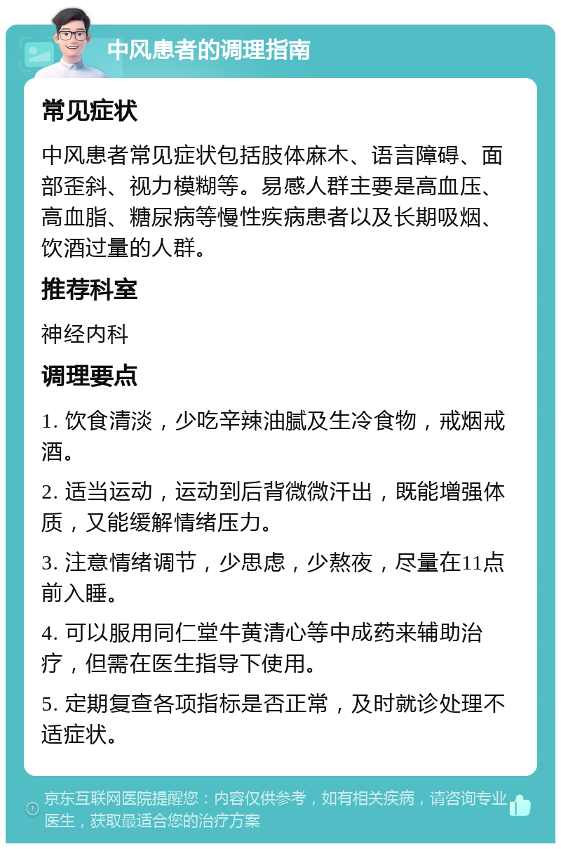 中风患者的调理指南 常见症状 中风患者常见症状包括肢体麻木、语言障碍、面部歪斜、视力模糊等。易感人群主要是高血压、高血脂、糖尿病等慢性疾病患者以及长期吸烟、饮酒过量的人群。 推荐科室 神经内科 调理要点 1. 饮食清淡，少吃辛辣油腻及生冷食物，戒烟戒酒。 2. 适当运动，运动到后背微微汗出，既能增强体质，又能缓解情绪压力。 3. 注意情绪调节，少思虑，少熬夜，尽量在11点前入睡。 4. 可以服用同仁堂牛黄清心等中成药来辅助治疗，但需在医生指导下使用。 5. 定期复查各项指标是否正常，及时就诊处理不适症状。