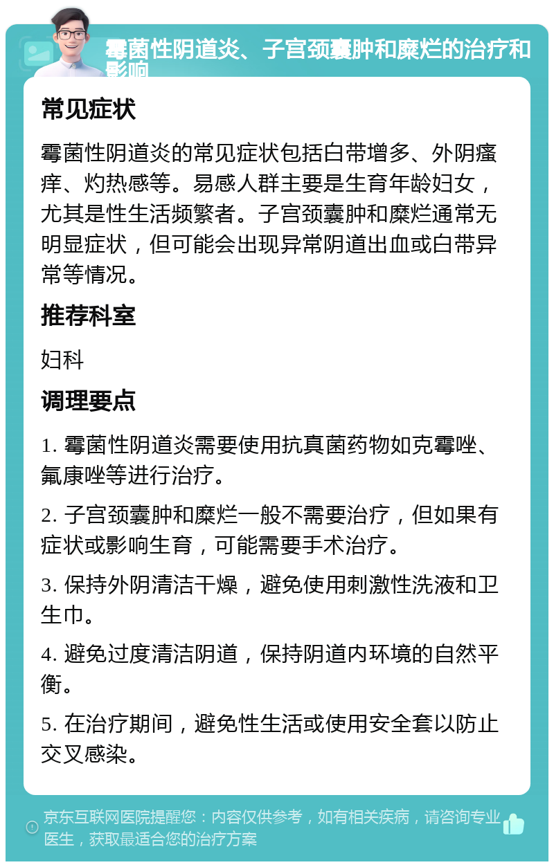 霉菌性阴道炎、子宫颈囊肿和糜烂的治疗和影响 常见症状 霉菌性阴道炎的常见症状包括白带增多、外阴瘙痒、灼热感等。易感人群主要是生育年龄妇女，尤其是性生活频繁者。子宫颈囊肿和糜烂通常无明显症状，但可能会出现异常阴道出血或白带异常等情况。 推荐科室 妇科 调理要点 1. 霉菌性阴道炎需要使用抗真菌药物如克霉唑、氟康唑等进行治疗。 2. 子宫颈囊肿和糜烂一般不需要治疗，但如果有症状或影响生育，可能需要手术治疗。 3. 保持外阴清洁干燥，避免使用刺激性洗液和卫生巾。 4. 避免过度清洁阴道，保持阴道内环境的自然平衡。 5. 在治疗期间，避免性生活或使用安全套以防止交叉感染。