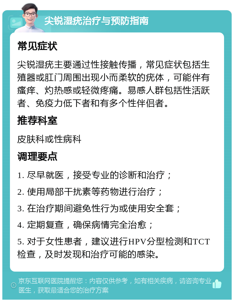 尖锐湿疣治疗与预防指南 常见症状 尖锐湿疣主要通过性接触传播，常见症状包括生殖器或肛门周围出现小而柔软的疣体，可能伴有瘙痒、灼热感或轻微疼痛。易感人群包括性活跃者、免疫力低下者和有多个性伴侣者。 推荐科室 皮肤科或性病科 调理要点 1. 尽早就医，接受专业的诊断和治疗； 2. 使用局部干扰素等药物进行治疗； 3. 在治疗期间避免性行为或使用安全套； 4. 定期复查，确保病情完全治愈； 5. 对于女性患者，建议进行HPV分型检测和TCT检查，及时发现和治疗可能的感染。