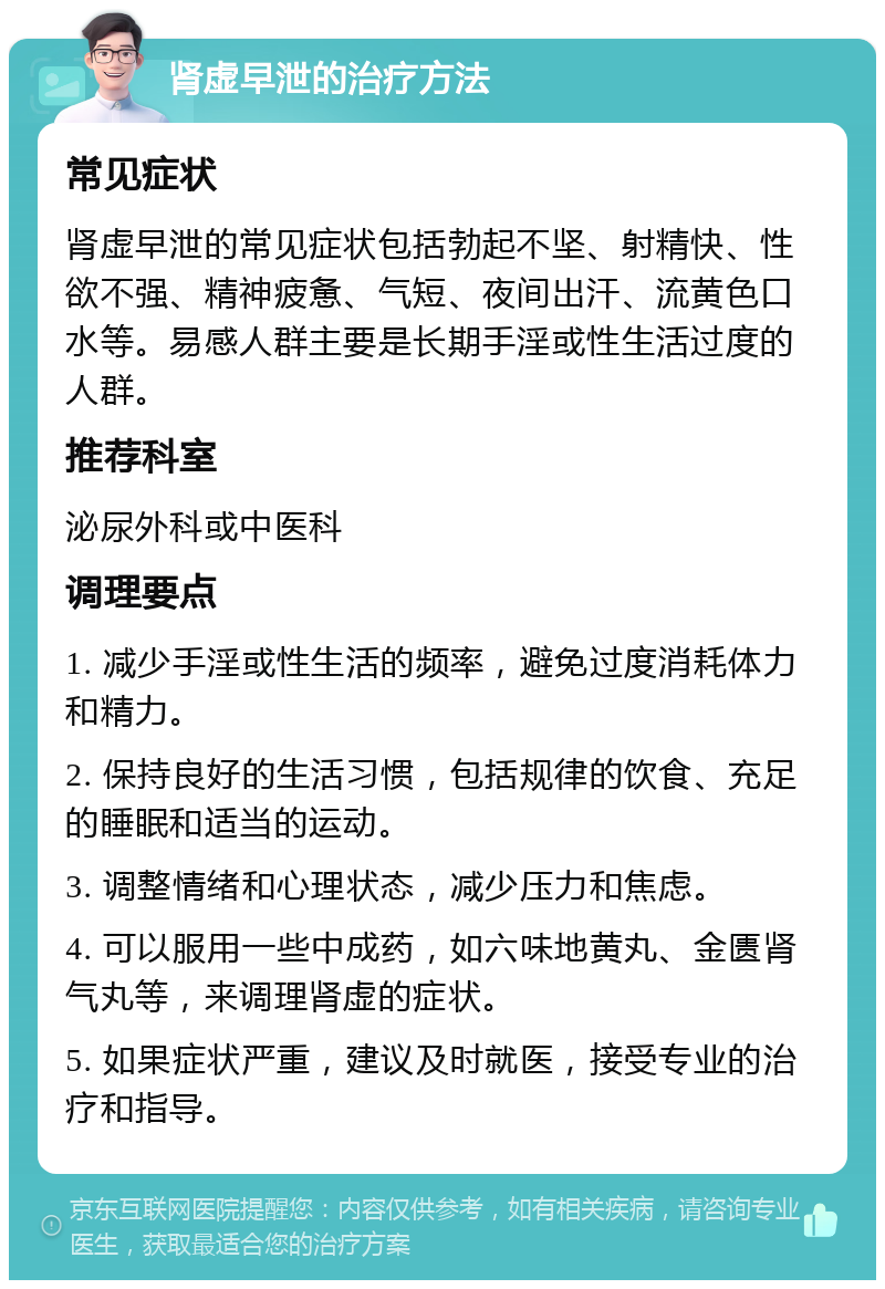 肾虚早泄的治疗方法 常见症状 肾虚早泄的常见症状包括勃起不坚、射精快、性欲不强、精神疲惫、气短、夜间出汗、流黄色口水等。易感人群主要是长期手淫或性生活过度的人群。 推荐科室 泌尿外科或中医科 调理要点 1. 减少手淫或性生活的频率，避免过度消耗体力和精力。 2. 保持良好的生活习惯，包括规律的饮食、充足的睡眠和适当的运动。 3. 调整情绪和心理状态，减少压力和焦虑。 4. 可以服用一些中成药，如六味地黄丸、金匮肾气丸等，来调理肾虚的症状。 5. 如果症状严重，建议及时就医，接受专业的治疗和指导。