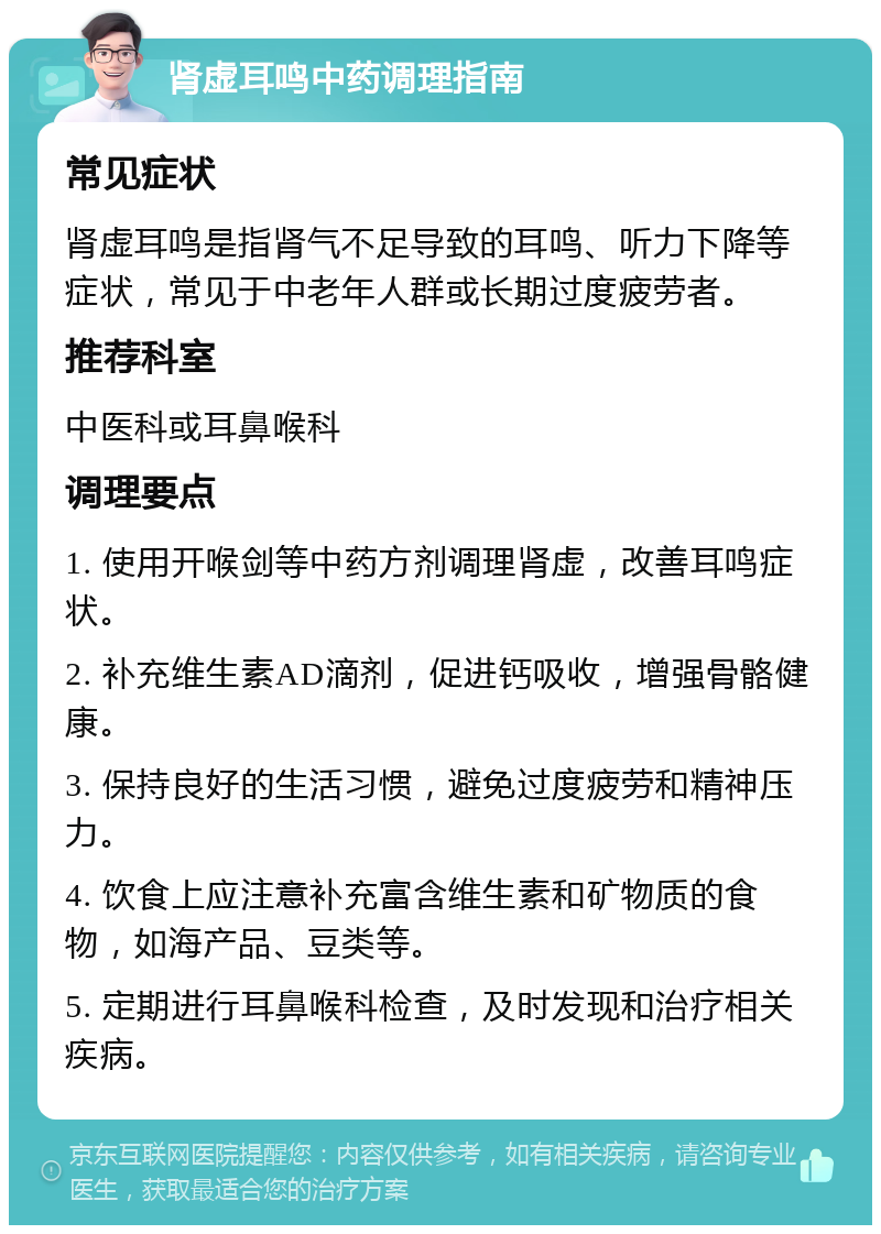 肾虚耳鸣中药调理指南 常见症状 肾虚耳鸣是指肾气不足导致的耳鸣、听力下降等症状，常见于中老年人群或长期过度疲劳者。 推荐科室 中医科或耳鼻喉科 调理要点 1. 使用开喉剑等中药方剂调理肾虚，改善耳鸣症状。 2. 补充维生素AD滴剂，促进钙吸收，增强骨骼健康。 3. 保持良好的生活习惯，避免过度疲劳和精神压力。 4. 饮食上应注意补充富含维生素和矿物质的食物，如海产品、豆类等。 5. 定期进行耳鼻喉科检查，及时发现和治疗相关疾病。