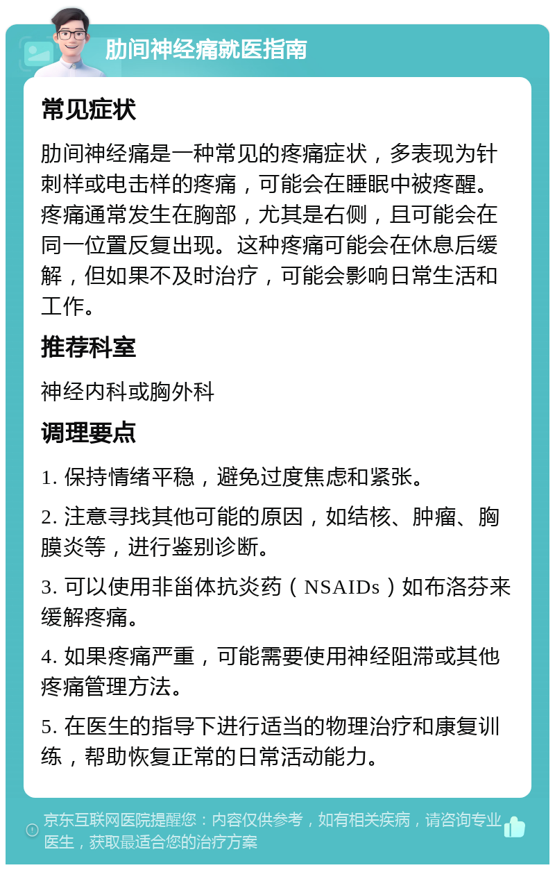 肋间神经痛就医指南 常见症状 肋间神经痛是一种常见的疼痛症状，多表现为针刺样或电击样的疼痛，可能会在睡眠中被疼醒。疼痛通常发生在胸部，尤其是右侧，且可能会在同一位置反复出现。这种疼痛可能会在休息后缓解，但如果不及时治疗，可能会影响日常生活和工作。 推荐科室 神经内科或胸外科 调理要点 1. 保持情绪平稳，避免过度焦虑和紧张。 2. 注意寻找其他可能的原因，如结核、肿瘤、胸膜炎等，进行鉴别诊断。 3. 可以使用非甾体抗炎药（NSAIDs）如布洛芬来缓解疼痛。 4. 如果疼痛严重，可能需要使用神经阻滞或其他疼痛管理方法。 5. 在医生的指导下进行适当的物理治疗和康复训练，帮助恢复正常的日常活动能力。