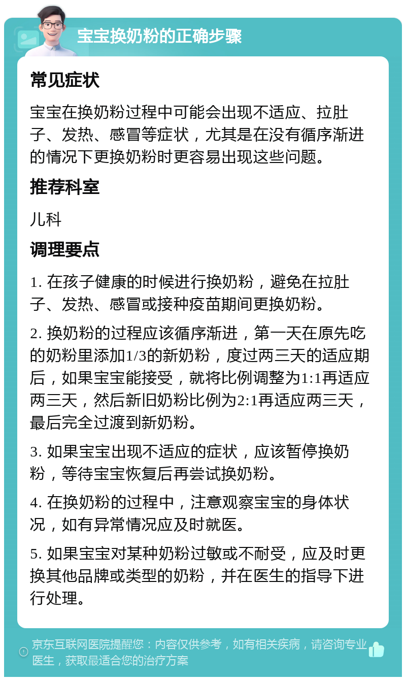 宝宝换奶粉的正确步骤 常见症状 宝宝在换奶粉过程中可能会出现不适应、拉肚子、发热、感冒等症状，尤其是在没有循序渐进的情况下更换奶粉时更容易出现这些问题。 推荐科室 儿科 调理要点 1. 在孩子健康的时候进行换奶粉，避免在拉肚子、发热、感冒或接种疫苗期间更换奶粉。 2. 换奶粉的过程应该循序渐进，第一天在原先吃的奶粉里添加1/3的新奶粉，度过两三天的适应期后，如果宝宝能接受，就将比例调整为1:1再适应两三天，然后新旧奶粉比例为2:1再适应两三天，最后完全过渡到新奶粉。 3. 如果宝宝出现不适应的症状，应该暂停换奶粉，等待宝宝恢复后再尝试换奶粉。 4. 在换奶粉的过程中，注意观察宝宝的身体状况，如有异常情况应及时就医。 5. 如果宝宝对某种奶粉过敏或不耐受，应及时更换其他品牌或类型的奶粉，并在医生的指导下进行处理。