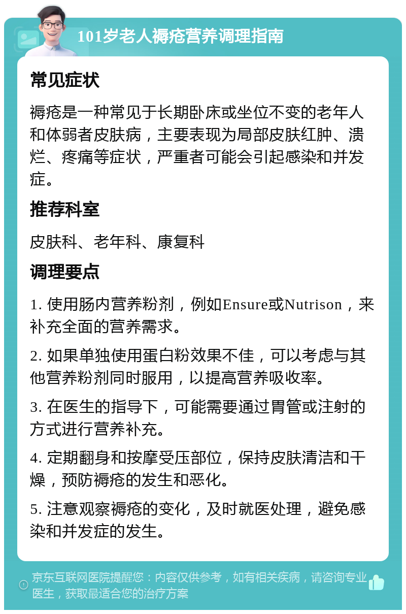 101岁老人褥疮营养调理指南 常见症状 褥疮是一种常见于长期卧床或坐位不变的老年人和体弱者皮肤病，主要表现为局部皮肤红肿、溃烂、疼痛等症状，严重者可能会引起感染和并发症。 推荐科室 皮肤科、老年科、康复科 调理要点 1. 使用肠内营养粉剂，例如Ensure或Nutrison，来补充全面的营养需求。 2. 如果单独使用蛋白粉效果不佳，可以考虑与其他营养粉剂同时服用，以提高营养吸收率。 3. 在医生的指导下，可能需要通过胃管或注射的方式进行营养补充。 4. 定期翻身和按摩受压部位，保持皮肤清洁和干燥，预防褥疮的发生和恶化。 5. 注意观察褥疮的变化，及时就医处理，避免感染和并发症的发生。