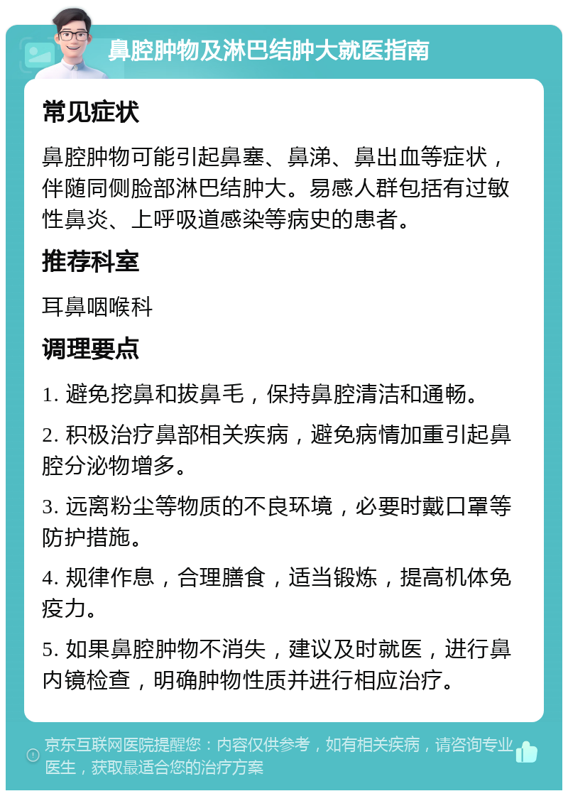 鼻腔肿物及淋巴结肿大就医指南 常见症状 鼻腔肿物可能引起鼻塞、鼻涕、鼻出血等症状，伴随同侧脸部淋巴结肿大。易感人群包括有过敏性鼻炎、上呼吸道感染等病史的患者。 推荐科室 耳鼻咽喉科 调理要点 1. 避免挖鼻和拔鼻毛，保持鼻腔清洁和通畅。 2. 积极治疗鼻部相关疾病，避免病情加重引起鼻腔分泌物增多。 3. 远离粉尘等物质的不良环境，必要时戴口罩等防护措施。 4. 规律作息，合理膳食，适当锻炼，提高机体免疫力。 5. 如果鼻腔肿物不消失，建议及时就医，进行鼻内镜检查，明确肿物性质并进行相应治疗。