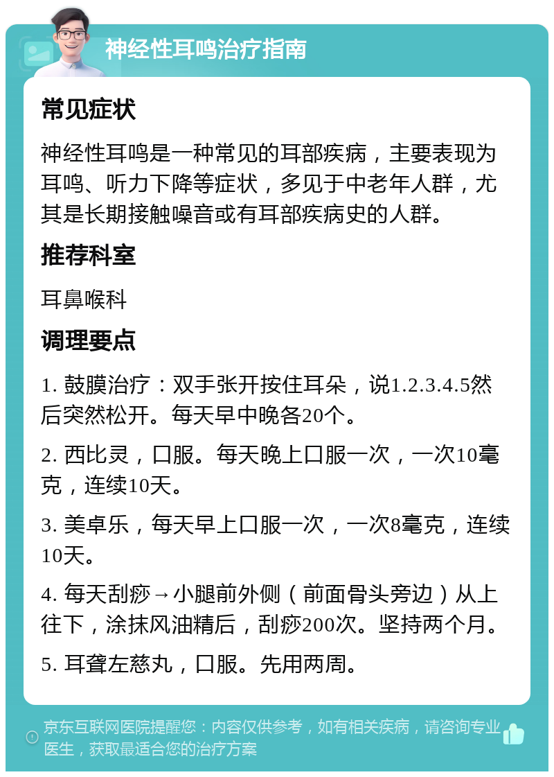 神经性耳鸣治疗指南 常见症状 神经性耳鸣是一种常见的耳部疾病，主要表现为耳鸣、听力下降等症状，多见于中老年人群，尤其是长期接触噪音或有耳部疾病史的人群。 推荐科室 耳鼻喉科 调理要点 1. 鼓膜治疗：双手张开按住耳朵，说1.2.3.4.5然后突然松开。每天早中晚各20个。 2. 西比灵，口服。每天晚上口服一次，一次10毫克，连续10天。 3. 美卓乐，每天早上口服一次，一次8毫克，连续10天。 4. 每天刮痧→小腿前外侧（前面骨头旁边）从上往下，涂抹风油精后，刮痧200次。坚持两个月。 5. 耳聋左慈丸，口服。先用两周。