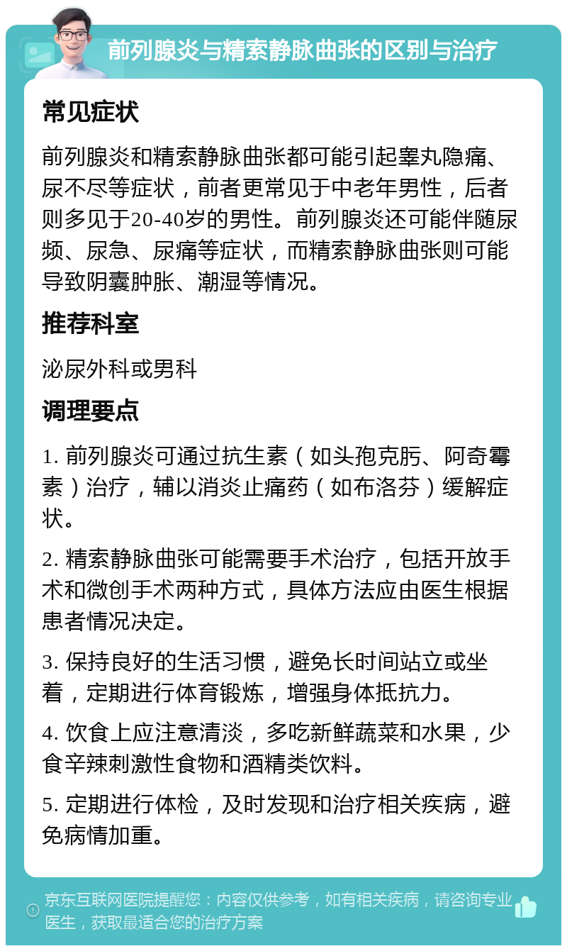 前列腺炎与精索静脉曲张的区别与治疗 常见症状 前列腺炎和精索静脉曲张都可能引起睾丸隐痛、尿不尽等症状，前者更常见于中老年男性，后者则多见于20-40岁的男性。前列腺炎还可能伴随尿频、尿急、尿痛等症状，而精索静脉曲张则可能导致阴囊肿胀、潮湿等情况。 推荐科室 泌尿外科或男科 调理要点 1. 前列腺炎可通过抗生素（如头孢克肟、阿奇霉素）治疗，辅以消炎止痛药（如布洛芬）缓解症状。 2. 精索静脉曲张可能需要手术治疗，包括开放手术和微创手术两种方式，具体方法应由医生根据患者情况决定。 3. 保持良好的生活习惯，避免长时间站立或坐着，定期进行体育锻炼，增强身体抵抗力。 4. 饮食上应注意清淡，多吃新鲜蔬菜和水果，少食辛辣刺激性食物和酒精类饮料。 5. 定期进行体检，及时发现和治疗相关疾病，避免病情加重。