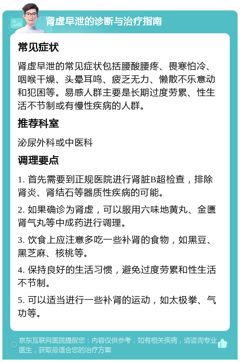 肾虚早泄的诊断与治疗指南 常见症状 肾虚早泄的常见症状包括腰酸腰疼、畏寒怕冷、咽喉干燥、头晕耳鸣、疲乏无力、懒散不乐意动和犯困等。易感人群主要是长期过度劳累、性生活不节制或有慢性疾病的人群。 推荐科室 泌尿外科或中医科 调理要点 1. 首先需要到正规医院进行肾脏B超检查，排除肾炎、肾结石等器质性疾病的可能。 2. 如果确诊为肾虚，可以服用六味地黄丸、金匮肾气丸等中成药进行调理。 3. 饮食上应注意多吃一些补肾的食物，如黑豆、黑芝麻、核桃等。 4. 保持良好的生活习惯，避免过度劳累和性生活不节制。 5. 可以适当进行一些补肾的运动，如太极拳、气功等。