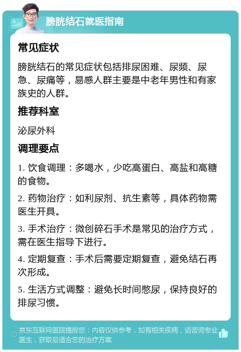 膀胱结石就医指南 常见症状 膀胱结石的常见症状包括排尿困难、尿频、尿急、尿痛等，易感人群主要是中老年男性和有家族史的人群。 推荐科室 泌尿外科 调理要点 1. 饮食调理：多喝水，少吃高蛋白、高盐和高糖的食物。 2. 药物治疗：如利尿剂、抗生素等，具体药物需医生开具。 3. 手术治疗：微创碎石手术是常见的治疗方式，需在医生指导下进行。 4. 定期复查：手术后需要定期复查，避免结石再次形成。 5. 生活方式调整：避免长时间憋尿，保持良好的排尿习惯。