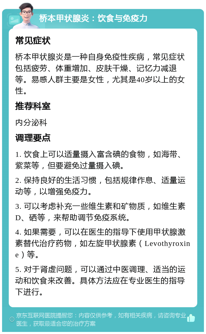 桥本甲状腺炎：饮食与免疫力 常见症状 桥本甲状腺炎是一种自身免疫性疾病，常见症状包括疲劳、体重增加、皮肤干燥、记忆力减退等。易感人群主要是女性，尤其是40岁以上的女性。 推荐科室 内分泌科 调理要点 1. 饮食上可以适量摄入富含碘的食物，如海带、紫菜等，但要避免过量摄入碘。 2. 保持良好的生活习惯，包括规律作息、适量运动等，以增强免疫力。 3. 可以考虑补充一些维生素和矿物质，如维生素D、硒等，来帮助调节免疫系统。 4. 如果需要，可以在医生的指导下使用甲状腺激素替代治疗药物，如左旋甲状腺素（Levothyroxine）等。 5. 对于肾虚问题，可以通过中医调理、适当的运动和饮食来改善。具体方法应在专业医生的指导下进行。