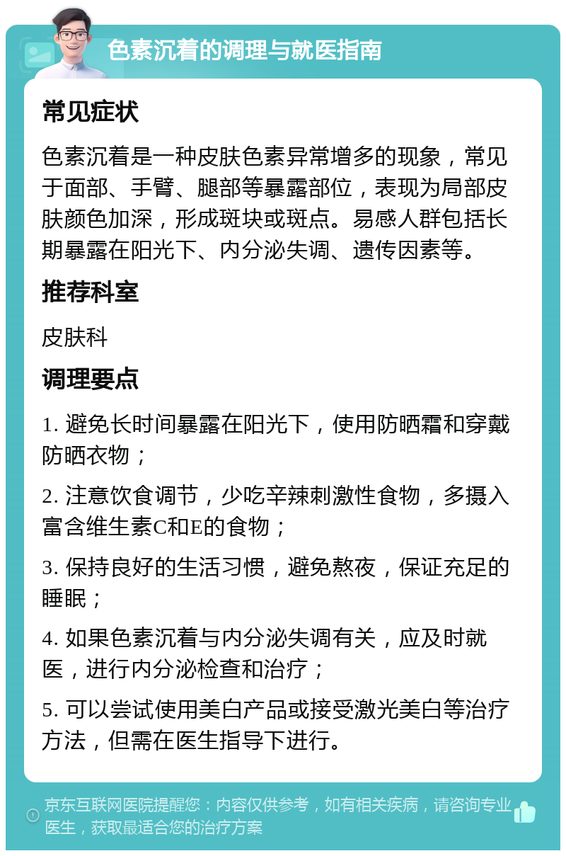 色素沉着的调理与就医指南 常见症状 色素沉着是一种皮肤色素异常增多的现象，常见于面部、手臂、腿部等暴露部位，表现为局部皮肤颜色加深，形成斑块或斑点。易感人群包括长期暴露在阳光下、内分泌失调、遗传因素等。 推荐科室 皮肤科 调理要点 1. 避免长时间暴露在阳光下，使用防晒霜和穿戴防晒衣物； 2. 注意饮食调节，少吃辛辣刺激性食物，多摄入富含维生素C和E的食物； 3. 保持良好的生活习惯，避免熬夜，保证充足的睡眠； 4. 如果色素沉着与内分泌失调有关，应及时就医，进行内分泌检查和治疗； 5. 可以尝试使用美白产品或接受激光美白等治疗方法，但需在医生指导下进行。