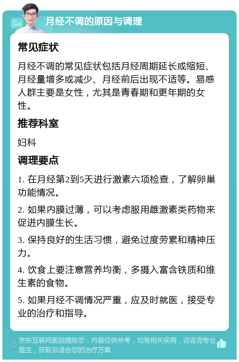 月经不调的原因与调理 常见症状 月经不调的常见症状包括月经周期延长或缩短、月经量增多或减少、月经前后出现不适等。易感人群主要是女性，尤其是青春期和更年期的女性。 推荐科室 妇科 调理要点 1. 在月经第2到5天进行激素六项检查，了解卵巢功能情况。 2. 如果内膜过薄，可以考虑服用雌激素类药物来促进内膜生长。 3. 保持良好的生活习惯，避免过度劳累和精神压力。 4. 饮食上要注意营养均衡，多摄入富含铁质和维生素的食物。 5. 如果月经不调情况严重，应及时就医，接受专业的治疗和指导。