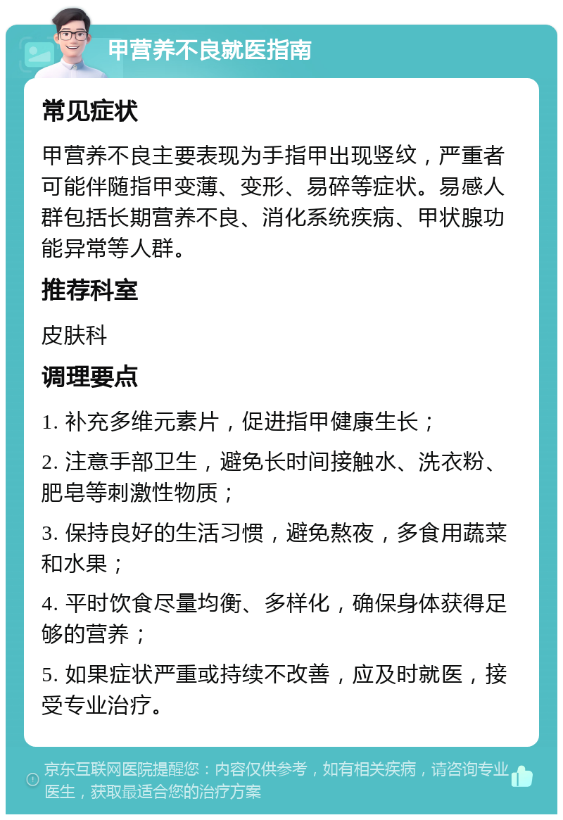 甲营养不良就医指南 常见症状 甲营养不良主要表现为手指甲出现竖纹，严重者可能伴随指甲变薄、变形、易碎等症状。易感人群包括长期营养不良、消化系统疾病、甲状腺功能异常等人群。 推荐科室 皮肤科 调理要点 1. 补充多维元素片，促进指甲健康生长； 2. 注意手部卫生，避免长时间接触水、洗衣粉、肥皂等刺激性物质； 3. 保持良好的生活习惯，避免熬夜，多食用蔬菜和水果； 4. 平时饮食尽量均衡、多样化，确保身体获得足够的营养； 5. 如果症状严重或持续不改善，应及时就医，接受专业治疗。