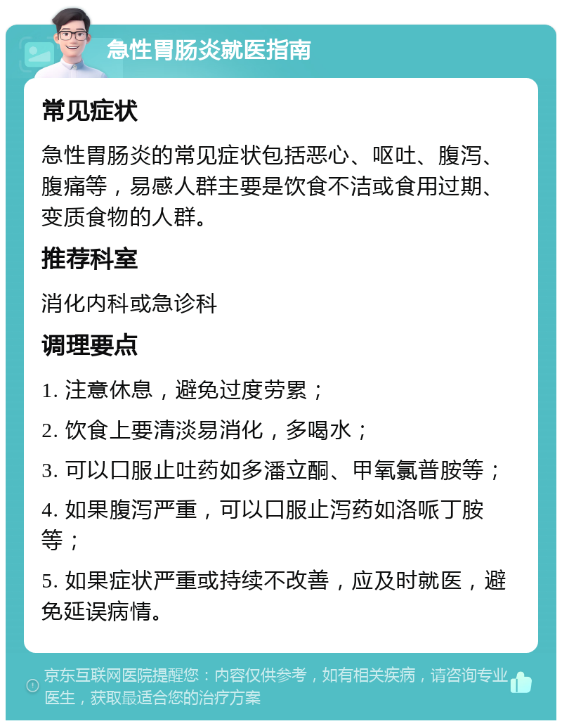 急性胃肠炎就医指南 常见症状 急性胃肠炎的常见症状包括恶心、呕吐、腹泻、腹痛等，易感人群主要是饮食不洁或食用过期、变质食物的人群。 推荐科室 消化内科或急诊科 调理要点 1. 注意休息，避免过度劳累； 2. 饮食上要清淡易消化，多喝水； 3. 可以口服止吐药如多潘立酮、甲氧氯普胺等； 4. 如果腹泻严重，可以口服止泻药如洛哌丁胺等； 5. 如果症状严重或持续不改善，应及时就医，避免延误病情。