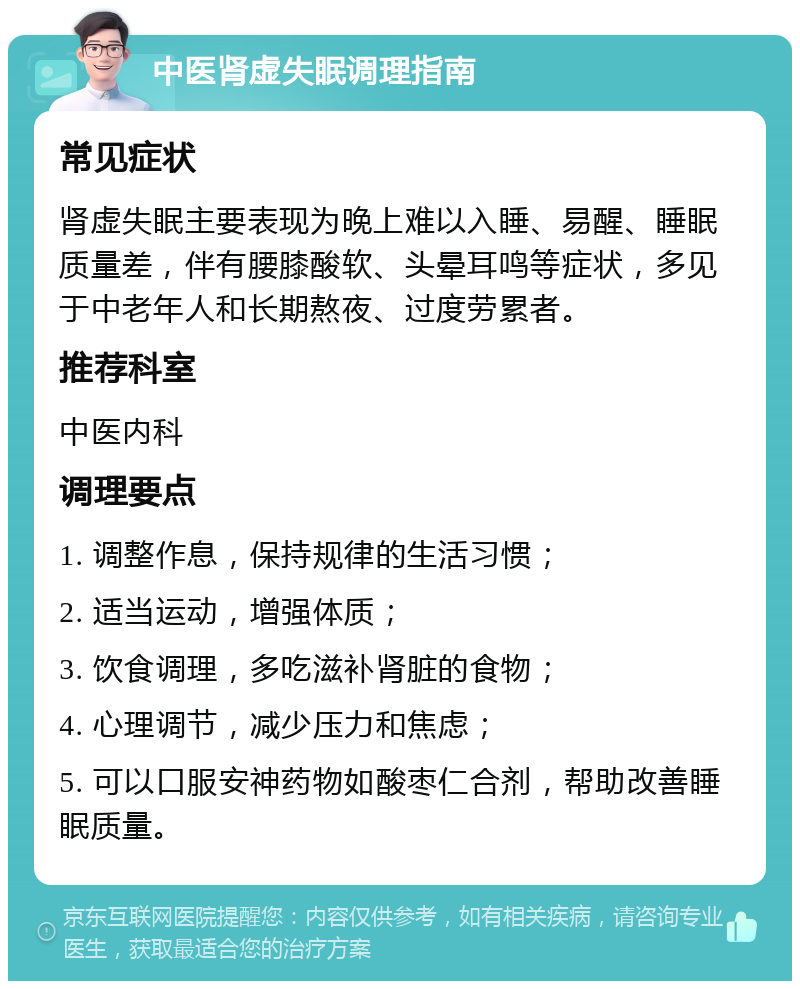 中医肾虚失眠调理指南 常见症状 肾虚失眠主要表现为晚上难以入睡、易醒、睡眠质量差，伴有腰膝酸软、头晕耳鸣等症状，多见于中老年人和长期熬夜、过度劳累者。 推荐科室 中医内科 调理要点 1. 调整作息，保持规律的生活习惯； 2. 适当运动，增强体质； 3. 饮食调理，多吃滋补肾脏的食物； 4. 心理调节，减少压力和焦虑； 5. 可以口服安神药物如酸枣仁合剂，帮助改善睡眠质量。