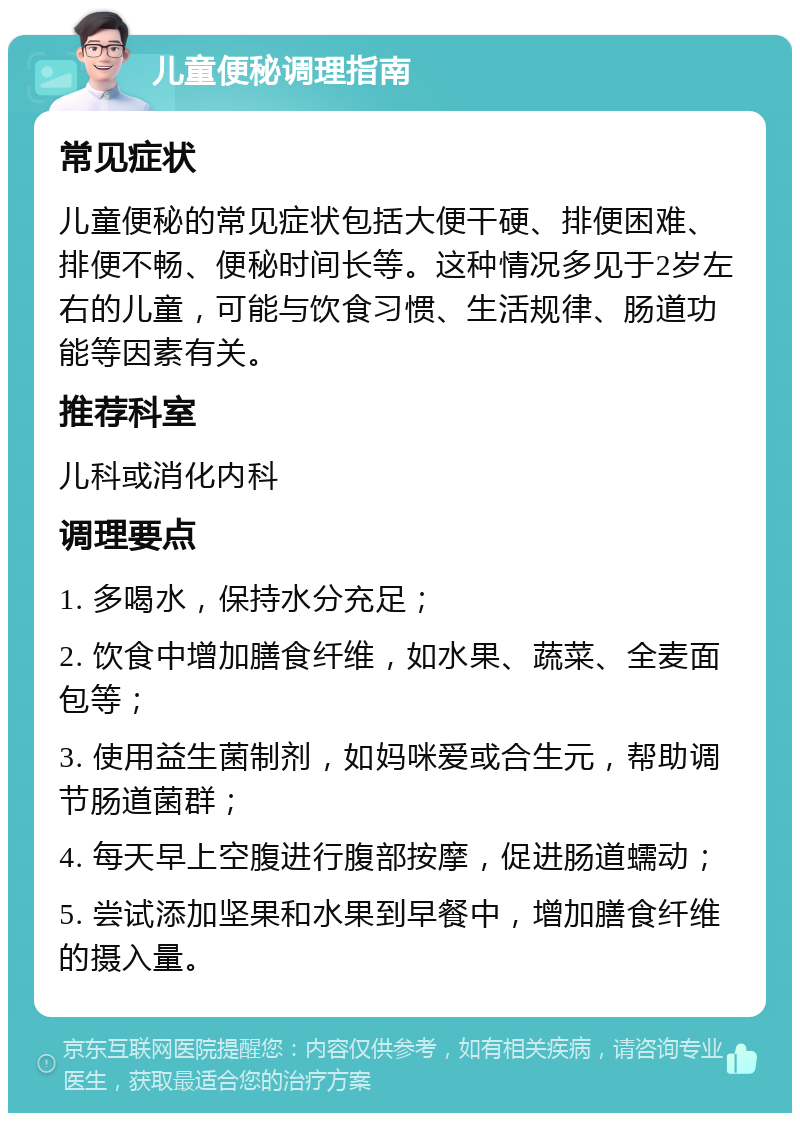 儿童便秘调理指南 常见症状 儿童便秘的常见症状包括大便干硬、排便困难、排便不畅、便秘时间长等。这种情况多见于2岁左右的儿童，可能与饮食习惯、生活规律、肠道功能等因素有关。 推荐科室 儿科或消化内科 调理要点 1. 多喝水，保持水分充足； 2. 饮食中增加膳食纤维，如水果、蔬菜、全麦面包等； 3. 使用益生菌制剂，如妈咪爱或合生元，帮助调节肠道菌群； 4. 每天早上空腹进行腹部按摩，促进肠道蠕动； 5. 尝试添加坚果和水果到早餐中，增加膳食纤维的摄入量。