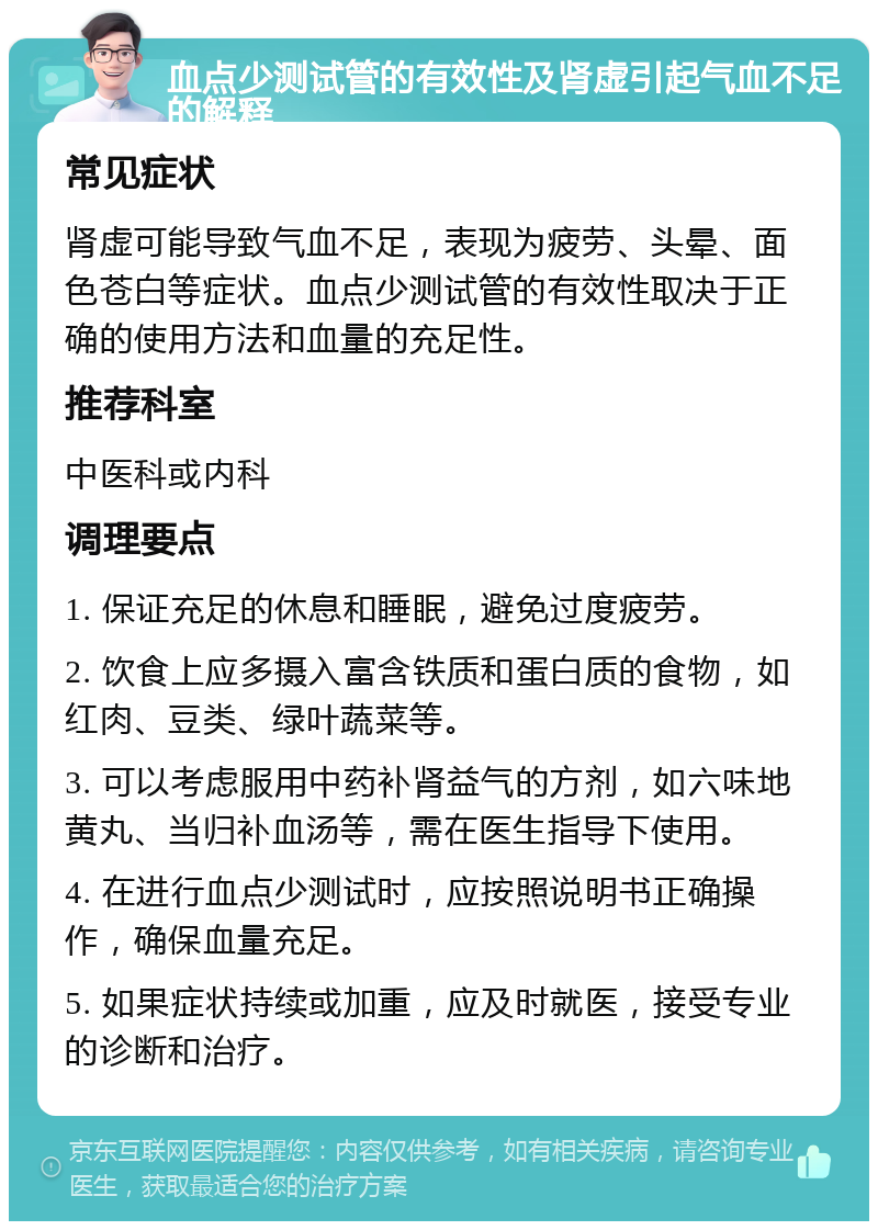 血点少测试管的有效性及肾虚引起气血不足的解释 常见症状 肾虚可能导致气血不足，表现为疲劳、头晕、面色苍白等症状。血点少测试管的有效性取决于正确的使用方法和血量的充足性。 推荐科室 中医科或内科 调理要点 1. 保证充足的休息和睡眠，避免过度疲劳。 2. 饮食上应多摄入富含铁质和蛋白质的食物，如红肉、豆类、绿叶蔬菜等。 3. 可以考虑服用中药补肾益气的方剂，如六味地黄丸、当归补血汤等，需在医生指导下使用。 4. 在进行血点少测试时，应按照说明书正确操作，确保血量充足。 5. 如果症状持续或加重，应及时就医，接受专业的诊断和治疗。