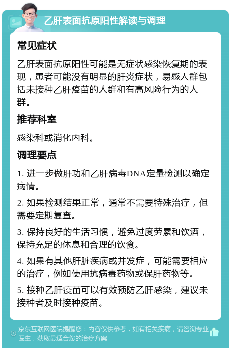 乙肝表面抗原阳性解读与调理 常见症状 乙肝表面抗原阳性可能是无症状感染恢复期的表现，患者可能没有明显的肝炎症状，易感人群包括未接种乙肝疫苗的人群和有高风险行为的人群。 推荐科室 感染科或消化内科。 调理要点 1. 进一步做肝功和乙肝病毒DNA定量检测以确定病情。 2. 如果检测结果正常，通常不需要特殊治疗，但需要定期复查。 3. 保持良好的生活习惯，避免过度劳累和饮酒，保持充足的休息和合理的饮食。 4. 如果有其他肝脏疾病或并发症，可能需要相应的治疗，例如使用抗病毒药物或保肝药物等。 5. 接种乙肝疫苗可以有效预防乙肝感染，建议未接种者及时接种疫苗。