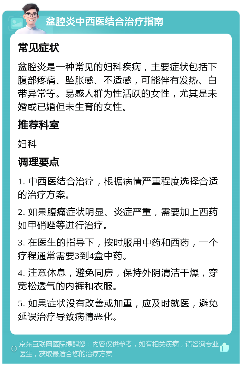 盆腔炎中西医结合治疗指南 常见症状 盆腔炎是一种常见的妇科疾病，主要症状包括下腹部疼痛、坠胀感、不适感，可能伴有发热、白带异常等。易感人群为性活跃的女性，尤其是未婚或已婚但未生育的女性。 推荐科室 妇科 调理要点 1. 中西医结合治疗，根据病情严重程度选择合适的治疗方案。 2. 如果腹痛症状明显、炎症严重，需要加上西药如甲硝唑等进行治疗。 3. 在医生的指导下，按时服用中药和西药，一个疗程通常需要3到4盒中药。 4. 注意休息，避免同房，保持外阴清洁干燥，穿宽松透气的内裤和衣服。 5. 如果症状没有改善或加重，应及时就医，避免延误治疗导致病情恶化。