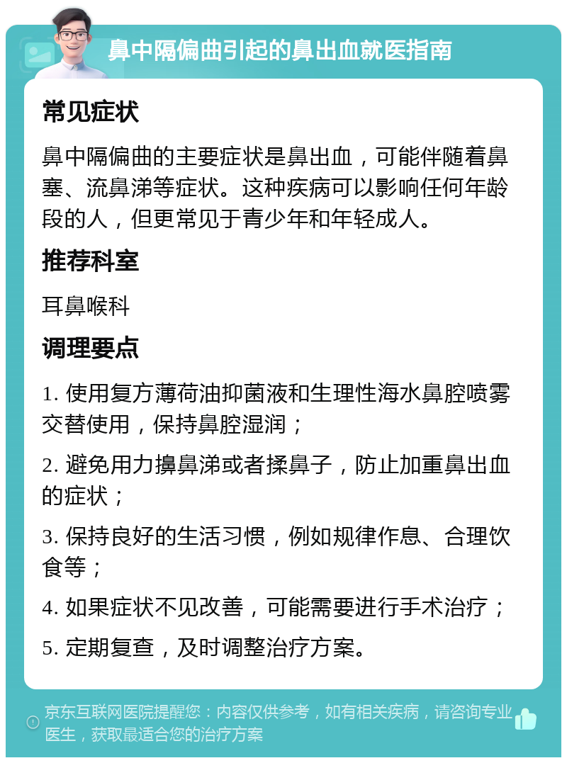 鼻中隔偏曲引起的鼻出血就医指南 常见症状 鼻中隔偏曲的主要症状是鼻出血，可能伴随着鼻塞、流鼻涕等症状。这种疾病可以影响任何年龄段的人，但更常见于青少年和年轻成人。 推荐科室 耳鼻喉科 调理要点 1. 使用复方薄荷油抑菌液和生理性海水鼻腔喷雾交替使用，保持鼻腔湿润； 2. 避免用力擤鼻涕或者揉鼻子，防止加重鼻出血的症状； 3. 保持良好的生活习惯，例如规律作息、合理饮食等； 4. 如果症状不见改善，可能需要进行手术治疗； 5. 定期复查，及时调整治疗方案。