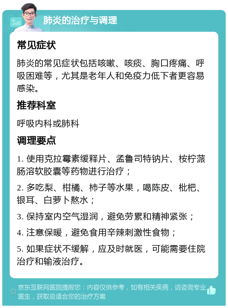 肺炎的治疗与调理 常见症状 肺炎的常见症状包括咳嗽、咳痰、胸口疼痛、呼吸困难等，尤其是老年人和免疫力低下者更容易感染。 推荐科室 呼吸内科或肺科 调理要点 1. 使用克拉霉素缓释片、孟鲁司特钠片、桉柠蒎肠溶软胶囊等药物进行治疗； 2. 多吃梨、柑橘、柿子等水果，喝陈皮、枇杷、银耳、白萝卜熬水； 3. 保持室内空气湿润，避免劳累和精神紧张； 4. 注意保暖，避免食用辛辣刺激性食物； 5. 如果症状不缓解，应及时就医，可能需要住院治疗和输液治疗。