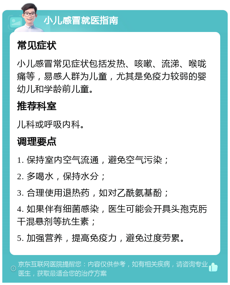 小儿感冒就医指南 常见症状 小儿感冒常见症状包括发热、咳嗽、流涕、喉咙痛等，易感人群为儿童，尤其是免疫力较弱的婴幼儿和学龄前儿童。 推荐科室 儿科或呼吸内科。 调理要点 1. 保持室内空气流通，避免空气污染； 2. 多喝水，保持水分； 3. 合理使用退热药，如对乙酰氨基酚； 4. 如果伴有细菌感染，医生可能会开具头孢克肟干混悬剂等抗生素； 5. 加强营养，提高免疫力，避免过度劳累。