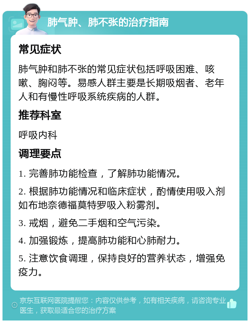 肺气肿、肺不张的治疗指南 常见症状 肺气肿和肺不张的常见症状包括呼吸困难、咳嗽、胸闷等。易感人群主要是长期吸烟者、老年人和有慢性呼吸系统疾病的人群。 推荐科室 呼吸内科 调理要点 1. 完善肺功能检查，了解肺功能情况。 2. 根据肺功能情况和临床症状，酌情使用吸入剂如布地奈德福莫特罗吸入粉雾剂。 3. 戒烟，避免二手烟和空气污染。 4. 加强锻炼，提高肺功能和心肺耐力。 5. 注意饮食调理，保持良好的营养状态，增强免疫力。