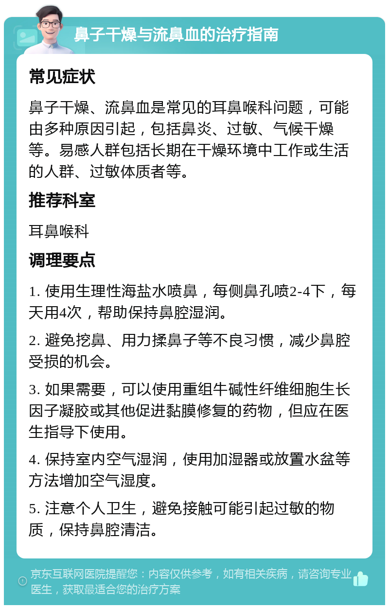 鼻子干燥与流鼻血的治疗指南 常见症状 鼻子干燥、流鼻血是常见的耳鼻喉科问题，可能由多种原因引起，包括鼻炎、过敏、气候干燥等。易感人群包括长期在干燥环境中工作或生活的人群、过敏体质者等。 推荐科室 耳鼻喉科 调理要点 1. 使用生理性海盐水喷鼻，每侧鼻孔喷2-4下，每天用4次，帮助保持鼻腔湿润。 2. 避免挖鼻、用力揉鼻子等不良习惯，减少鼻腔受损的机会。 3. 如果需要，可以使用重组牛碱性纤维细胞生长因子凝胶或其他促进黏膜修复的药物，但应在医生指导下使用。 4. 保持室内空气湿润，使用加湿器或放置水盆等方法增加空气湿度。 5. 注意个人卫生，避免接触可能引起过敏的物质，保持鼻腔清洁。