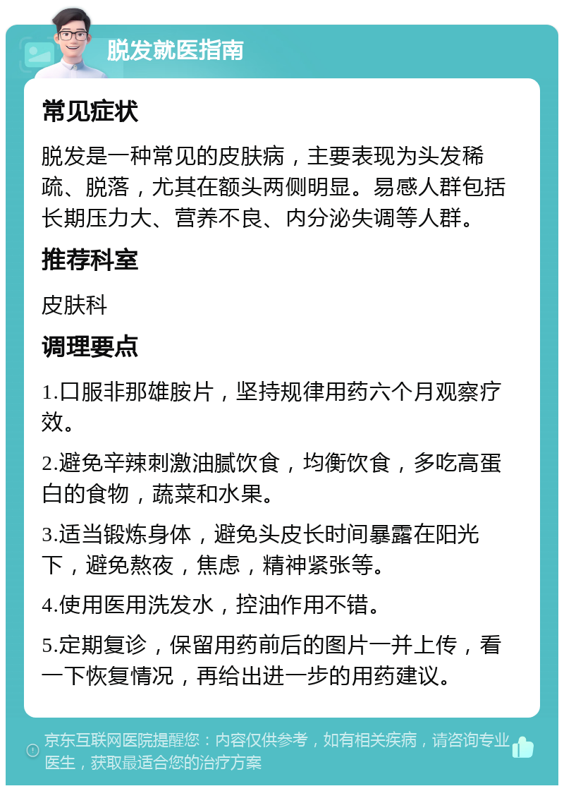 脱发就医指南 常见症状 脱发是一种常见的皮肤病，主要表现为头发稀疏、脱落，尤其在额头两侧明显。易感人群包括长期压力大、营养不良、内分泌失调等人群。 推荐科室 皮肤科 调理要点 1.口服非那雄胺片，坚持规律用药六个月观察疗效。 2.避免辛辣刺激油腻饮食，均衡饮食，多吃高蛋白的食物，蔬菜和水果。 3.适当锻炼身体，避免头皮长时间暴露在阳光下，避免熬夜，焦虑，精神紧张等。 4.使用医用洗发水，控油作用不错。 5.定期复诊，保留用药前后的图片一并上传，看一下恢复情况，再给出进一步的用药建议。